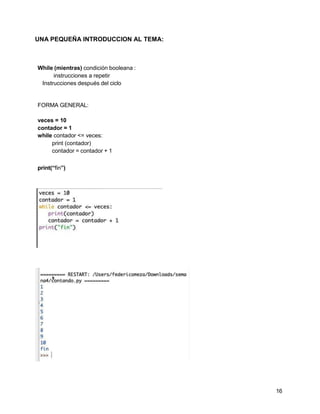 16
UNA PEQUEÑA INTRODUCCION AL TEMA:
While (mientras) condición booleana :
instrucciones a repetir
Instrucciones después del ciclo
FORMA GENERAL:
veces = 10
contador = 1
while contador <= veces:
print (contador)
contador = contador + 1
print(“fin”)
 