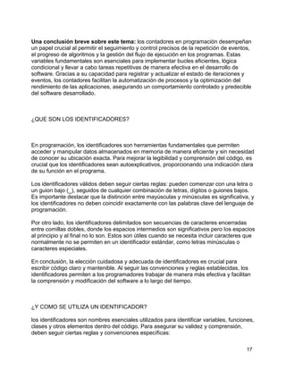 17
Una conclusión breve sobre este tema: los contadores en programación desempeñan
un papel crucial al permitir el seguimiento y control precisos de la repetición de eventos,
el progreso de algoritmos y la gestión del flujo de ejecución en los programas. Estas
variables fundamentales son esenciales para implementar bucles eficientes, lógica
condicional y llevar a cabo tareas repetitivas de manera efectiva en el desarrollo de
software. Gracias a su capacidad para registrar y actualizar el estado de iteraciones y
eventos, los contadores facilitan la automatización de procesos y la optimización del
rendimiento de las aplicaciones, asegurando un comportamiento controlado y predecible
del software desarrollado.
¿QUE SON LOS IDENTIFICADORES?
En programación, los identificadores son herramientas fundamentales que permiten
acceder y manipular datos almacenados en memoria de manera eficiente y sin necesidad
de conocer su ubicación exacta. Para mejorar la legibilidad y comprensión del código, es
crucial que los identificadores sean autoexplicativos, proporcionando una indicación clara
de su función en el programa.
Los identificadores válidos deben seguir ciertas reglas: pueden comenzar con una letra o
un guion bajo (_), seguidos de cualquier combinación de letras, dígitos o guiones bajos.
Es importante destacar que la distinción entre mayúsculas y minúsculas es significativa, y
los identificadores no deben coincidir exactamente con las palabras clave del lenguaje de
programación.
Por otro lado, los identificadores delimitados son secuencias de caracteres encerradas
entre comillas dobles, donde los espacios intermedios son significativos pero los espacios
al principio y al final no lo son. Estos son útiles cuando se necesita incluir caracteres que
normalmente no se permiten en un identificador estándar, como letras minúsculas o
caracteres especiales.
En conclusión, la elección cuidadosa y adecuada de identificadores es crucial para
escribir código claro y mantenible. Al seguir las convenciones y reglas establecidas, los
identificadores permiten a los programadores trabajar de manera más efectiva y facilitan
la comprensión y modificación del software a lo largo del tiempo.
¿Y COMO SE UTILIZA UN IDENTIFICADOR?
los identificadores son nombres esenciales utilizados para identificar variables, funciones,
clases y otros elementos dentro del código. Para asegurar su validez y comprensión,
deben seguir ciertas reglas y convenciones específicas:
 
