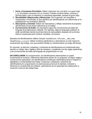 18
1. Inicio y Caracteres Permitidos: Deben comenzar con una letra o un guion bajo
(_) y no pueden comenzar con un número. Pueden contener letras, números y
guiones bajos, pero no espacios ni caracteres especiales, excepto el guion bajo.
2. Sensibilidad a Mayúsculas y Minúsculas: Por lo general, son sensibles a
mayúsculas y minúsculas, lo que significa que identificadores con diferencias en la
capitalización se consideran distintos.
3. Descripción y Claridad: Deben ser descriptivos y reflejar claramente el propósito
del elemento al que hacen referencia en el código.
4. Convenciones de Estilo: Es importante seguir las convenciones de estilo del
lenguaje de programación utilizado. Por ejemplo, algunos lenguajes prefieren el
estilo camelCase (donde la primera letra de cada palabra después de la primera
está en mayúscula) para nombrar variables y funciones.
Ejemplos de identificadores válidos incluyen variableCount, miFuncion, _valor_total,
ClasePersona, y numero2. Utilizar nombres significativos y descriptivos no solo mejora la
comprensión del código, sino que también facilita su mantenimiento a lo largo del tiempo.
En resumen, la elección cuidadosa y coherente de identificadores es fundamental para
escribir un código claro, legible y fácil de mantener, cumpliendo con las reglas específicas
y las convenciones de estilo del lenguaje de programación en uso.
EN CONCLUSION: En programación, los identificadores desempeñan un papel
fundamental al nombrar y referenciar elementos dentro de un programa. Al seguir reglas y
convenciones específicas, los identificadores contribuyen significativamente a mejorar la
legibilidad y mantenibilidad del código. la elección cuidadosa y coherente de
identificadores en programación es esencial para promover la claridad, cohesión y
eficiencia en el desarrollo de software, optimizando así la capacidad de colaboración y
evolución continua del código base.
 