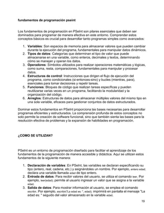 19
fundamentos de programación pseint
Los fundamentos de programación en PSeInt son pilares esenciales que deben ser
dominados para programar de manera efectiva en este entorno. Comprender estos
conceptos básicos es crucial para desarrollar tanto programas simples como avanzados:
1. Variables: Son espacios de memoria para almacenar valores que pueden cambiar
durante la ejecución del programa, fundamentales para manipular datos dinámicos.
2. Tipos de datos: Categorías que determinan el tipo de valor que puede
almacenarse en una variable, como enteros, decimales y textos, determinando
cómo se manejan y operan los datos.
3. Operadores: Símbolos utilizados para realizar operaciones matemáticas y lógicas,
como suma, resta, comparaciones, fundamentales para manipular y procesar
datos.
4. Estructuras de control: Instrucciones que dirigen el flujo de ejecución del
programa, como condicionales (si-entonces-sino) y bucles (mientras, para),
esenciales para tomar decisiones y repetir tareas.
5. Funciones: Bloques de código que realizan tareas específicas y pueden
reutilizarse varias veces en un programa, facilitando la modularidad y la
organización del código.
6. Arreglos: Estructuras de datos para almacenar múltiples valores del mismo tipo en
una sola variable, eficaces para gestionar conjuntos de datos estructurados.
Dominar estos fundamentos en PSeInt proporciona las bases necesarias para desarrollar
programas eficientes y estructurados. La comprensión profunda de estos conceptos no
solo permite la creación de software funcional, sino que también sienta las bases para la
resolución efectiva de problemas y la expansión de habilidades en programación.
¿COMO SE UTILIZAN?
PSeInt es un entorno de programación diseñado para facilitar el aprendizaje de los
fundamentos de la programación de manera accesible y didáctica. Aquí se utilizan estos
fundamentos de la siguiente manera:
1. Declaración de variables: En PSeInt, las variables se declaran especificando su
tipo (entero, real, cadena, etc.) y asignándoles un nombre. Por ejemplo, entero edad;
declara una variable llamada edad de tipo entero.
2. Entrada de datos: Para recibir valores del usuario, se utiliza el comando leer. Por
ejemplo, leer(edad); permite al usuario ingresar un valor que se asigna a la variable
edad.
3. Salida de datos: Para mostrar información al usuario, se emplea el comando
escribir. Por ejemplo, escribir("La edad es: ", edad); imprimirá en pantalla el mensaje "La
edad es: " seguido del valor almacenado en la variable edad.
 