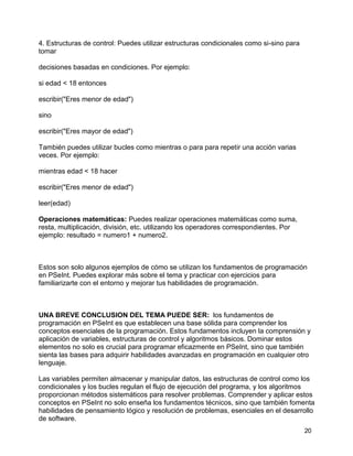 20
4. Estructuras de control: Puedes utilizar estructuras condicionales como si-sino para
tomar
decisiones basadas en condiciones. Por ejemplo:
si edad < 18 entonces
escribir("Eres menor de edad")
sino
escribir("Eres mayor de edad")
También puedes utilizar bucles como mientras o para para repetir una acción varias
veces. Por ejemplo:
mientras edad < 18 hacer
escribir("Eres menor de edad")
leer(edad)
Operaciones matemáticas: Puedes realizar operaciones matemáticas como suma,
resta, multiplicación, división, etc. utilizando los operadores correspondientes. Por
ejemplo: resultado = numero1 + numero2.
Estos son solo algunos ejemplos de cómo se utilizan los fundamentos de programación
en PSeInt. Puedes explorar más sobre el tema y practicar con ejercicios para
familiarizarte con el entorno y mejorar tus habilidades de programación.
UNA BREVE CONCLUSION DEL TEMA PUEDE SER: los fundamentos de
programación en PSeInt es que establecen una base sólida para comprender los
conceptos esenciales de la programación. Estos fundamentos incluyen la comprensión y
aplicación de variables, estructuras de control y algoritmos básicos. Dominar estos
elementos no solo es crucial para programar eficazmente en PSeInt, sino que también
sienta las bases para adquirir habilidades avanzadas en programación en cualquier otro
lenguaje.
Las variables permiten almacenar y manipular datos, las estructuras de control como los
condicionales y los bucles regulan el flujo de ejecución del programa, y los algoritmos
proporcionan métodos sistemáticos para resolver problemas. Comprender y aplicar estos
conceptos en PSeInt no solo enseña los fundamentos técnicos, sino que también fomenta
habilidades de pensamiento lógico y resolución de problemas, esenciales en el desarrollo
de software.
 