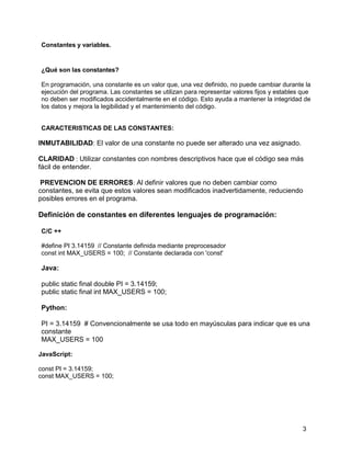 3
Constantes y variables.
¿Qué son las constantes?
En programación, una constante es un valor que, una vez definido, no puede cambiar durante la
ejecución del programa. Las constantes se utilizan para representar valores fijos y estables que
no deben ser modificados accidentalmente en el código. Esto ayuda a mantener la integridad de
los datos y mejora la legibilidad y el mantenimiento del código.
CARACTERISTICAS DE LAS CONSTANTES:
INMUTABILIDAD: El valor de una constante no puede ser alterado una vez asignado.
CLARIDAD : Utilizar constantes con nombres descriptivos hace que el código sea más
fácil de entender.
PREVENCION DE ERRORES: Al definir valores que no deben cambiar como
constantes, se evita que estos valores sean modificados inadvertidamente, reduciendo
posibles errores en el programa.
Definición de constantes en diferentes lenguajes de programación:
C/C ++
#define PI 3.14159 // Constante definida mediante preprocesador
const int MAX_USERS = 100; // Constante declarada con 'const'
Java:
public static final double PI = 3.14159;
public static final int MAX_USERS = 100;
Python:
PI = 3.14159 # Convencionalmente se usa todo en mayúsculas para indicar que es una
constante
MAX_USERS = 100
JavaScript:
const PI = 3.14159;
const MAX_USERS = 100;
 