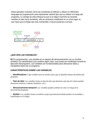 4
Estos ejemplos muestran cómo las constantes se definen y utilizan en diferentes
lenguajes de programación para representar valores fijos que se utilizan a lo largo del
programa. La ventaja de este enfoque es que si en algún momento se necesita
cambiar el valor de la constante, solo es necesario modificarlo en un único lugar, lo
que hace que el código sea más mantenible y menos propenso a errores.
¿QUE SON LAS VARIABLES?
R// En programación, una variable es un espacio de almacenamiento con un nombre
simbólico (un identificador) que contiene algún valor, que puede ser modificado durante la
ejecución del programa. Las variables son fundamentales para almacenar datos y
manejarlos dentro de un programa.
CARACTERISTICAS SOBRE LAS VARIABLES:
Identificadores: Cada variable tiene un nombre único que la identifica dentro del ámbito del
programa.
Tipo de dato: Las variables tienen un tipo de dato que determina qué tipo de valores pueden
almacenar (números, cadenas, booleanos, etc.).
Almacenamiento temporal: Las variables pueden cambiar de valor a lo largo de la
ejecución del programa.
Ámbito: Las variables tienen un ámbito (scope) que determina dónde pueden ser accedidas y
modificadas en el código.
 
