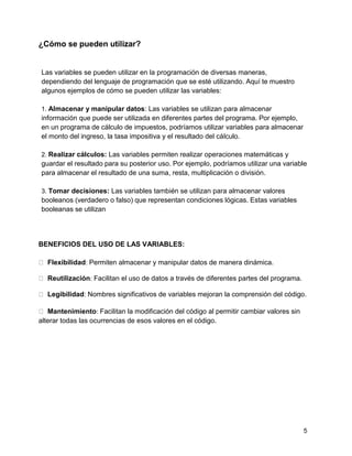 5
¿Cómo se pueden utilizar?
Las variables se pueden utilizar en la programación de diversas maneras,
dependiendo del lenguaje de programación que se esté utilizando. Aquí te muestro
algunos ejemplos de cómo se pueden utilizar las variables:
1. Almacenar y manipular datos: Las variables se utilizan para almacenar
información que puede ser utilizada en diferentes partes del programa. Por ejemplo,
en un programa de cálculo de impuestos, podríamos utilizar variables para almacenar
el monto del ingreso, la tasa impositiva y el resultado del cálculo.
2. Realizar cálculos: Las variables permiten realizar operaciones matemáticas y
guardar el resultado para su posterior uso. Por ejemplo, podríamos utilizar una variable
para almacenar el resultado de una suma, resta, multiplicación o división.
3. Tomar decisiones: Las variables también se utilizan para almacenar valores
booleanos (verdadero o falso) que representan condiciones lógicas. Estas variables
booleanas se utilizan
BENEFICIOS DEL USO DE LAS VARIABLES:
Flexibilidad: Permiten almacenar y manipular datos de manera dinámica.
Reutilización: Facilitan el uso de datos a través de diferentes partes del programa.
Legibilidad: Nombres significativos de variables mejoran la comprensión del código.
Mantenimiento: Facilitan la modificación del código al permitir cambiar valores sin
alterar todas las ocurrencias de esos valores en el código.
 
