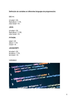 6
Definición de variables en diferentes lenguajes de programación:
C/C ++:
int edad = 25;
float altura = 1.75;
char inicial = 'A';
JAVA:
int edad = 25;
float altura = 1.75f;
char inicial = 'A';
PYTHON:
edad = 25
altura = 1.75
inicial = 'A'
JAVASCRIPT:
let edad = 25;
let altura = 1.75;
let inicial = 'A';
VARIABLE:
 