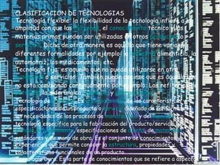 CLASIFICACION DE TECNOLOGIAS Tecnología flexible: la flexibilidad de la tecnología infiere a la amplitud con que las  máquinas , el  conocimiento  técnico y las materias primas pueden ser utilizadas en otros  productos  o  servicios . Dicha de otra manera es aquella que tiene varias y diferentes formalidades por ejemplo: la  industria  alimenticia, la automotriz, los medicamentos, etc.  Tecnología fija: es aquella que no puede utilizarse en otro  productos  o servicios. También puede decirse que es aquella que no esta cambiando continuamente por ejemplo: Las refinerías de  petróleo , la siderúrgica,  cemento  y  petroquímica .  Tecnología de  Producto . Es  el conocimiento  de las características y especificaciones de un producto o  servicio  diseñado de conformidad a las necesidades de los procesos de  manufactura  y del  mercado . La tecnología específica para la fabricación del producto/servicio, su  método ,  procedimiento , especificaciones de  diseño , de  materiales , de estándares y de mano de obra. Es el conjunto de conocimientos y experiencias que permite conocer la  estructura , propiedades y características funcionales de un producto.  Tecnología Dura. Es la parte de conocimientos que se refiere a aspectos puramente técnicos de equipos, construcciones, procesos y materiales.  Tecnología Limpia. Término para designar las tecnologías que no contaminan y que utilizan  