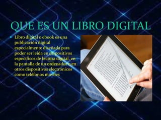 QUE ES UN LIBRO DIGITAL
 Libro digital o ebook es una
publicación digital
especialmente diseñada para
poder ser leída en dispositivos
específicos de lectura digital, en
la pantalla de un ordenador o en
otros dispositivos electrónicos
como teléfonos móviles.
 