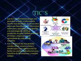 TIC´S
 Las tic’s son herramientas que nos
permiten acceder a información
mucho mas detallada, ya no es como
antes que buscábamos en libros para
saber mas y aprender, ahora gracias
a la tecnología los tic’s han
producido un gran cambio ya sea en
el trabajo, empresas y en el
aprendizaje de cada uno de
nosotros.
 Los tic’s hoy en día nos permite
acceder desde nuestro celular y
donde quiera que estemos esto ha
hecho un cambio radicalmente para
beneficio de las empresas y nuestro
trabajo
 