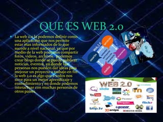 QUE ES WEB 2.0
 La web 2.0 la podemos definir como
una aplicación que nos permite
estar mas informados de lo que
sucede a nivel nacional, ya que por
medio de la web podemos compartir
fotos, videos, archivos. podemos
crear blogs donde se puede publicar
noticias, eventos, en donde las
personas nos pueden dar ideas para
mejorar un proyecto o trabajo en fin
la web 2.0 es algo que a todos nos
sirve para un mejor aprendizaje y
entendimiento y en donde podemos
interactuar con muchas personas de
otros países.
 