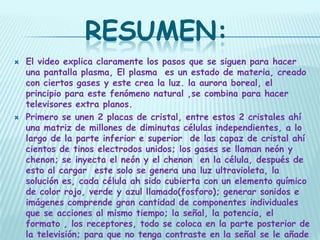 RESUMEN:
   El video explica claramente los pasos que se siguen para hacer
    una pantalla plasma, El plasma es un estado de materia, creado
    con ciertos gases y este crea la luz. la aurora boreal, el
    principio para este fenómeno natural ,se combina para hacer
    televisores extra planos.
   Primero se unen 2 placas de cristal, entre estos 2 cristales ahí
    una matriz de millones de diminutas células independientes, a lo
    largo de la parte inferior e superior de las capaz de cristal ahí
    cientos de tinos electrodos unidos; los gases se llaman neón y
    chenon; se inyecta el neón y el chenon en la célula, después de
    esto al cargar este solo se genera una luz ultravioleta, la
    solución es, cada célula ah sido cubierta con un elemento químico
    de color rojo, verde y azul llamado(fosforo); generar sonidos e
    imágenes comprende gran cantidad de componentes individuales
    que se acciones al mismo tiempo; la señal, la potencia, el
    formato , los receptores, todo se coloca en la parte posterior de
    la televisión; para que no tenga contraste en la señal se le añade
 