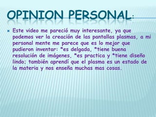 OPINION PERSONAL:
   Este video me pareció muy interesante, ya que
    podemos ver la creación de las pantallas plasmas, a mi
    personal mente me parece que es lo mejor que
    pudieron inventar: *es delgada, *tiene buena
    resolución de imágenes, *es practica y *tiene diseño
    lindo; también aprendí que el plasma es un estado de
    la materia y nos enseña muchas mas cosas.
 