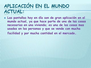 APLICACIÓN EN EL MUNDO
ACTUAL:
   Las pantallas hoy en día son de gran aplicación en el
    mundo actual, ya que hace parte de una de las cosas
    necesarias en una vivienda; es una de las cosas mas
    usadas en las personas y que se vende con mucha
    facilidad y por mucha cantidad en el mercado.
 