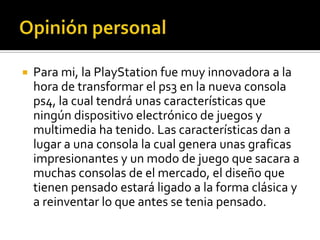    Para mi, la PlayStation fue muy innovadora a la
    hora de transformar el ps3 en la nueva consola
    ps4, la cual tendrá unas características que
    ningún dispositivo electrónico de juegos y
    multimedia ha tenido. Las características dan a
    lugar a una consola la cual genera unas graficas
    impresionantes y un modo de juego que sacara a
    muchas consolas de el mercado, el diseño que
    tienen pensado estará ligado a la forma clásica y
    a reinventar lo que antes se tenia pensado.
 