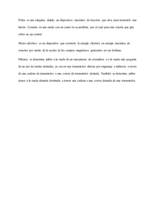 Polea: es una máquina simple, un dispositivo mecánico de tracción, que sirve para transmitir una
fuerza. Consiste en una rueda con un canal en su periferia, por el cual pasa una cuerda que gira
sobre un eje central
Motor eléctrico: es un dispositivo que convierte la energía eléctrica en energía mecánica de
rotación por medio de la acción de los campos magnéticos generados en sus bobinas.
Piñones: se denomina piñón a la rueda de un mecanismo de cremallera o a la rueda más pequeña
de un par de ruedas dentadas, ya sea en una transmisión directa por engranaje o indirecta a través
de una cadena de transmisión o una correa de transmisión dentada. También se denomina piñón
tensor a la rueda dentada destinada a tensar una cadena o una correa dentada de una transmisión.
 