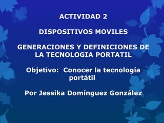ACTIVIDAD 2

    DISPOSITIVOS MOVILES

GENERACIONES Y DEFINICIONES DE
    LA TECNOLOGIA PORTATIL

 Objetivo: Conocer la tecnología
            portátil

 Por Jessika Domínguez González
 