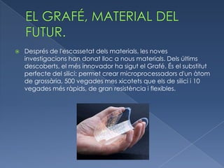   Després de l'escassetat dels materials, les noves
    investigacions han donat lloc a nous materials. Dels últims
    descoberts, el més innovador ha sigut el Grafé. És el substitut
    perfecte del silici: permet crear microprocessadors d'un àtom
    de grossària, 500 vegades mes xicotets que els de silici i 10
    vegades més ràpids, de gran resistència i flexibles.
 