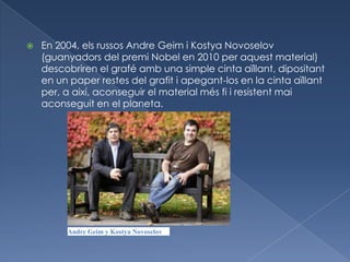    En 2004, els russos Andre Geim i Kostya Novoselov
    (guanyadors del premi Nobel en 2010 per aquest material)
    descobriren el grafé amb una simple cinta aïllant, dipositant
    en un paper restes del grafit i apegant-los en la cinta aïllant
    per, a així, aconseguir el material més fi i resistent mai
    aconseguit en el planeta.




         Andre Geim y Kostya Novoselov
 