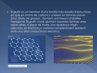    El grafé és un membre d'una família més àmplia d'estructures
    en què els àtoms de carboni s’uneixen en làmines planes
    (d'un àtom de grossor) , formant una bresca d'abelles
    hexagonal. El grafit s'obté ajuntant aquestes làmines unes
    sobre altres. A pesar de tindre una aparença fràgil i
    delicada, es tracta d'un material completament resistent,
    amb una alta conductivitat elèctrica.




Estructura del Grafé
 
