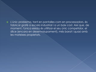    L'únic problema, tant en pantalles com en processadors, és
    fabricar grafé a escala industrial i a un baix cost. Així que, de
    moment, l'única eixida és utilitzar el seu únic competidor, el
    sílice (encara en desenvolupament), més barat i quasi amb
    les mateixes propietats.
 