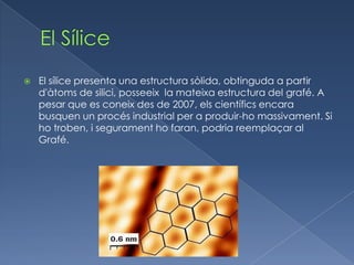    El sílice presenta una estructura sòlida, obtinguda a partir
    d'àtoms de silici, posseeix la mateixa estructura del grafé. A
    pesar que es coneix des de 2007, els científics encara
    busquen un procés industrial per a produir-ho massivament. Si
    ho troben, i segurament ho faran, podria reemplaçar al
    Grafé.
 