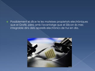    Possiblement el sílice te les mateixes propietats electròniques
    que el Grafé, però amb l'avantatge que el Silicon és mes
    integrable dins dels aparells electrònics de hui en dia.
 