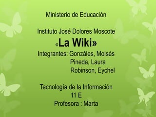 Ministerio de Educación 
Instituto José Dolores Moscote 
«La Wiki» 
Integrantes: Gonzáles, Moisés 
Pineda, Laura 
Robinson, Eychel 
Tecnología de la Información 
11 E 
Profesora : Marta 
 