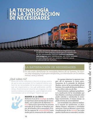 10
La tecnología
en la satisfacción
de necesidades
La satisfacción de necesidades
Secuencia1
Sesión1
¿Qué sabes tú?
Antes de iniciar, reflexiona y discute en grupo acerca
de qué es una necesidad. En tu cuaderno realiza una
lista de las necesidades de las personas y anota por
qué son importantes y con qué podríamos satisfa-
cerlas. Posteriormente observa las imágenes de esta
sesión y contesta esta pregunta: ¿qué imágenes están
relacionadas con la tecnología? Explica por qué.
En esta sesión identificarás las necesidades básicas del ser humano, las técni-
cas como estrategias sociales para satisfacerlas y su interrelación con los ámbitos
natural, social y cultural.
•	 En esta secuencia identificarás la importancia de
la técnica como práctica social para la satisfacción
de las necesidades básicas mediante acciones
estratégicas para satisfacerlas, así como también
la interrelación con los ámbitos natural, social
y cultural del ser humano.
Manos a la obra
Mediante el uso de la tecnología se analiza
laimportanciadelasatisfaccióndenecesi-
dades, con la aplicación de diferentes téc-
nicas básicas para aprovechar los recursos
naturales de su entorno en beneficio pro-
pio, de la familia y de la comunidad, al cui-
dar los aspectos de sustentabilidad como
medio para la conservación del ambiente.
En equipos observen la siguiente ima-
gen: allí se representa la teoría psico-
humanista de la pirámide de Abraham
Maslow, acerca de las necesidades del ser
humano. Con ayuda del docente definan a
qué se refiere cada una de ellas.
Posteriormente, expliquen grupalmen-
te la clasificación de las necesidades que
hace Maslow y concluyan señalando cómo
puede cubrirlas o satisfacerlas la tecno-
logía manteniendo, al mismo tiempo, un
grado mínimo de sustentabilidad.
Las necesidades son cubiertas median-
te la creación de satisfactores, es decir,
objetos (bienes), relaciones y actividades
(servicios). Éstos se obtienen a partir de la
transformación de los recursos, los cuales
pueden clasificarse en naturales y sociales.
Versióndeevaluación23/04/12
 