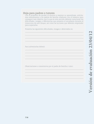 114
Hoja para padres o tutores
Con el propósito de ayudar al alumno a mejorar su aprendizaje, solicita-
mos atentamente a los padres de familia colaboren con el maestro para
conseguir este objetivo, por lo que en esta sección deberán mencionar las
dificultades, rezagos o deficiencias que presenta el estudiante durante el
transcurso de este bloque, así como las acciones que deberán emprender
para superarlas.
Presenta las siguientes dificultades, rezagos o detectados en:
Para solventarlas deberá:
Observaciones o comentarios por el padre de familia o tutor:
Versióndeevaluación23/04/12
 