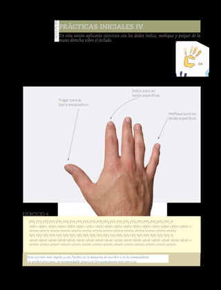 126
Prácticas iniciales IV
En esta sesión aplicarás ejercicios con los dedos índice, meñique y pulgar de la
mano derecha sobre el teclado.
Manos a la obra
En esta práctica utilizarás una hoja tamaño carta. Recuerda utilizar
los dedos índice y meñique de la mano derecha para las letras, además
del pulgar para la barra espaciadora.
Realiza la siguiente práctica, emplea el tiempo suficiente, acuérdate de
entregarla a tu profesor.
Sesión89
Meñique para las
teclas específicas
Índice para las
teclas específicas
Pulgar para la
barra espaciadora
jññj jññj jññj jññj jññj jññj jññj jññj jññj jññj jññj jññj jññj jññj jññj jññj jññj jññj jññj jññj jññj jñ
uppu uppu uppu uppu uppu uppu uppu uppu uppu uppu uppu uppu uppu uppu uppu uppu uppu u
vmmv vmmv vmmv vmmv vmmv vmmv vmmv vmmv vmmv vmmv vmmv vmmv vmmv vmmv
ñjñj ñjñj ñjñj ñjñj ñjñj ñjñj ñjñj ñjñj ñjñj ñjñj ñjñj ñjñj ñjñj ñjñj ñjñj ñjñj ñjñj ñjñj ñjñj ñjñj ñjñj ñj
upup upup upup upup upup upup upup upup upup upup upup upup upup upup upup upup upup u
vmvm vmvm vmvm vmvm vmvm vmvm vmvm vmvm vmvm vmvm vmvm vmvm vmvm vmvm
Ejercicio 4
Para escribir más rápido y con fluidez en la máquina de escribir o en la computadora,
sin perder precisión, es recomendable practicar frecuentemente este ejercicio.
Versióndeevaluación23/04/12
 