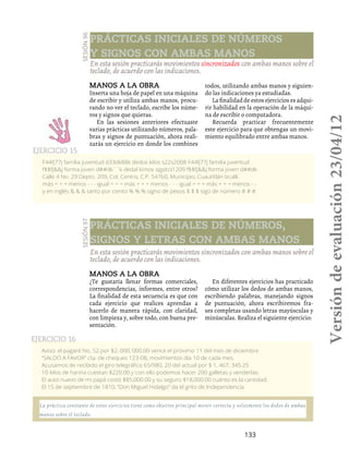 133
Sesión96Manos a la obra
Inserta una hoja de papel en una máquina
de escribir y utiliza ambas manos, procu-
rando no ver el teclado, escribe los núme-
ros y signos que quieras.
En las sesiones anteriores efectuaste
varias prácticas utilizando números, pala-
bras y signos de puntuación, ahora reali-
zarás un ejercicio en donde los combines
todos, utilizando ambas manos y siguien-
do las indicaciones ya estudiadas.
La finalidad de estos ejercicios es adqui-
rir habilidad en la operación de la máqui-
na de escribir o computadora.
Recuerda practicar frecuentemente
este ejercicio para que obtengas un movi-
miento equilibrado entre ambas manos.
En esta sesión practicarás movimientos sincronizados con ambas manos sobre el
teclado, de acuerdo con las indicaciones.
Prácticas iniciales de números
y signos con ambas manos
F44fj77j familia juventud d33dk88k dedos kilos s22s2008 F44fj77j familia juventud
f$$fj&&j forma joven d##dk´´k dedal kimos s(gato)1209 f$$fj&&j forma joven d##dk
Calle 4 No. 29 Depto. 209, Col. Centro, C.P. 54760, Municipio, Cuautitlán Izcalli.
más + + + menos - - - igual = = = más + + + menos - - - igual = = = más + + + menos - -
y en inglés & & & tanto por ciento % % % signo de pesos $ $ $ sigo de número # # #
Ejercicio 15
Sesión97
Manos a la obra
¿Te gustaría llenar formas comerciales,
correspondencias, informes, entre otros?
La finalidad de esta secuencia es que con
cada ejercicio que realices aprendas a
hacerlo de manera rápida, con claridad,
con limpieza y, sobre todo, con buena pre-
sentación.
En diferentes ejercicios has practicado
cómo utilizar los dedos de ambas manos,
escribiendo palabras, manejando signos
de puntuación, ahora escribiremos fra-
ses completas usando letras mayúsculas y
minúsculas. Realiza el siguiente ejercicio:
En esta sesión practicarás movimientos sincronizados con ambas manos sobre el
teclado, de acuerdo con las indicaciones.
Prácticas iniciales de números,
signos y letras con ambas manos
Aviso: el pagaré No. 52 por $2, 000, 000.00 vence el próximo 11 del mes de diciembre
“SALDO A FAVOR” cta. de cheques 123-08; movimientos día 10 de cada mes.
Acusamos de recibido el giro telegráfico 65/980, 20 del actual por $ 1, 467, 345.25
10 kilos de harina cuestan $220.00 y con ello podemos hacer 200 galletas y venderlas.
El auto nuevo de mi papá costó $85,000.00 y su seguro $18,000.00 cuánto es la cantidad.
El 15 de septiembre de 1810, “Don Miguel Hidalgo” da el grito de Independencia.
Ejercicio 16
La práctica constante de estos ejercicios tiene como objetivo principal mover correcta y velozmente los dedos de ambas
manos sobre el teclado.
Versióndeevaluación23/04/12
 