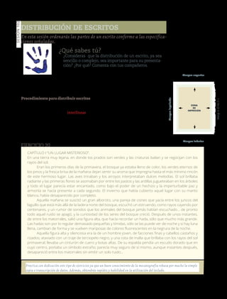 137
Sesión102
¿Qué sabes tú?
¿Consideras que la distribución de un escrito, ya sea
sencillo o complejo, sea importante para su presenta-
ción? ¿Por qué? Comenta con tus compañeros.
Manos a la obra
Aprenderás a distribuir diversos escritos
(cartas, oficios, memorandos, entre otros).
Procedimiento para distribuir escritos
• Cuenta el número de renglones que
escribirás.
• Cuenta el número de interlíneas en
blanco que debe haber entre los renglo-
nes o párrafos.
• Suma el número de renglones escri-
tos y en blanco.
• Resta de 66 (número de renglones
con que cuenta la hoja tamaño carta en
total), el resultado de la suma del punto
tres y divídela entre dos.
• El escrito deberá iniciarse en el ren-
glón siguiente al resultado de la ante-
rior división pero es necesario tomar en
cuenta lo siguiente: si el resultado de la
división no es exacto, da medio cambio
con la perilla del carro de la máquina
de escribir.
Elaboraestefragmentodeuncuentoenuna
hoja blanca. Distribúyelo adecuadamente.
En esta sesión ordenarás las partes de un escrito conforme a las especifica-
ciones señaladas.
Distribución de escritos
CAPÍTULO I “UN LUGAR MISTERIOSO”.
En una tierra muy lejana, en donde los prados son verdes y las criaturas bailan y se regocijan con los
rayos del sol.
Eran los primeros días de la primavera, el bosque ya estaba lleno de color, los verdes eternos de
los pinos y la fresca brisa de la mañana dejan sentir su aroma que impregna hasta el más mínimo rincón
de este hermoso lugar. Las aves trinaban y los arroyos interpretaban dulces melodías. El sol brillaba
radiante y las primeras flores se asomaban por entre los pastos y las ardillas jugueteaban en los árboles
y todo el lugar parecía estar encantado, como bajo el poder de un hechizo y la imperturbable paz y
armonía se hacía presente a cada segundo. El invierno que había cubierto aquel lugar con su manto
blanco, había desaparecido por completo.
Aquella mañana se suscitó un gran alboroto, una pareja de cisnes que yacía entre los juncos del
laguillo que está más allá de la ladera norte del bosque, escuchó un estruendo, como rayos cayendo por
centenares, y un rumor de sonidos que los animales del bosque jamás habían escuchado… de pronto
todo aquel ruido se apagó, y la curiosidad de los seres del bosque creció. Después de unos instantes,
de entre los matorrales, salió una figura alta, que hacía recordar un hada, sólo que mucho más grande.
Las hadas son por lo regular demasiado pequeñas y tímidas, sólo se las puede ver de noche y si hay luna
llena, cambian de forma y se vuelven mariposas de colores fluorescentes en la negrura de la noche.
Aquella figura alta y silenciosa era la de un hombre joven, de facciones finas y cabellos castaños y
rizados; ataviado con un traje de terciopelo negro, y una cota de malla que brillaba con los rayos del sol
primaveral; llevaba un cinturón de cuero y botas altas. De su espalda pendía un escudo dorado que en
cuyo centro, portaba un símbolo extraño; parecía muy seguro de sí mismo, aunque instantes después,
desapareció entre los matorrales sin emitir un solo ruido...
Ejercicio 20
Practica con dedicación este tipo de ejercicios ya que un buen conocimiento de la mecanografía rebasa por mucho la simple
copia o transcripción de datos. Además, obtendrás rapidez y habilidad en la utilización del teclado.
Margen superior
Margen inferior
Margenderecho
Margenizquierdo
Versióndeevaluación23/04/12
 
