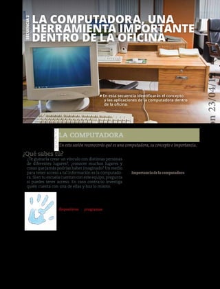 140
La computadora, una
herramienta importante
dentro de la oficina
La computadora
Secuencia2
Sesión103
¿Qué sabes tú?
¿Te gustaría crear un vínculo con distintas personas
de diferentes lugares?, ¿conocer muchos lugares y
cosas que jamás podrías haber imaginado? Un medio
para tener acceso a tal información es la computado-
ra. Si en tu escuela cuentan con este equipo, pregunta
si puedes tener acceso. En caso contrario investiga
quién cuenta con una de ellas y haz lo mismo.
En esta sesión reconocerás qué es una computadora, su concepto e importancia.
• En esta secuencia identificarás el concepto
y las aplicaciones de la computadora dentro
de la oficina.
Manos a la obra
Una computadora es una máquina elec-
trónica que cuenta con un conjunto de
dispositivos y programas de entrada y
salida de datos que permiten realizar dis-
tintas actividades para responder a nece-
sidades determinadas.
Podemos darnos una idea de lo que es
esta máquina, mencionando que hay infi-
nidad de cosas que puedes hacer con una
computadora: escuchar música, jugar,
investigar y crear tu propio espacio de
aprendizaje mediante distintos programas.
Formen equipos de seis integrantes e
investiguen en la biblioteca de su escue-
la los antecedentes de la computadora
y para qué sirve. Al finalizar comenta lo
investigado ante tu grupo y proporcio-
nen conclusiones.
Importanciadelacomputadora
Las computadoras, hoy en día, son muy
importantes, nos ayudan a conocer nues-
tro mundo y a crear relaciones inter-
personales. Se usan para casi todas las
disciplinas y actividades del ser huma-
no. Se ha dicho que la computadora es el
mayor invento de la humanidad, puesto
que permite tener acceso a información
acerca de todas las cosas, desde edificios
hasta cuentos de hadas y submarinos, y
toda clase de cosas de interés.
Con las computadoras podemos comu-
nicarnos con nuestros amigos y familiares
desde cualquier lugar del planeta, comparti-
mosfotografíasymúsica.Enunaoficinason
importantesparaeldesarrollodeltrabajodel
auxiliar administrativo, ya que con ellas se
pueden elaborar escritos e investigaciones.
Para la siguiente sesión necesitarás
revistas, tijeras y pegamento.
Versióndeevaluación23/04/12
 