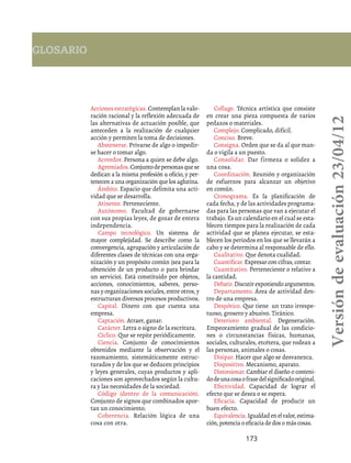 173
Acciones estratégicas. Contemplan la valo-
ración racional y la reflexión adecuada de
las alternativas de actuación posible, que
anteceden a la realización de cualquier
acción y permiten la toma de decisiones.
Abstenerse. Privarse de algo o impedir-
se hacer o tomar algo.
Acreedor. Persona a quien se debe algo.
Agremiados.Conjuntodepersonasquese
dedican a la misma profesión u oficio, y per-
tenecen a una organización que los aglutina.
Ámbito. Espacio que delimita una acti-
vidad que se desarrolla.
Atinente. Perteneciente.
Autónomo. Facultad de gobernarse
con sus propias leyes, de gozar de entera
independencia.
Campo tecnológico. Un sistema de
mayor complejidad. Se describe como la
convergencia, agrupación y articulación de
diferentes clases de técnicas con una orga-
nización y un propósito común (sea para la
obtención de un producto o para brindar
un servicio). Está constituido por objetos,
acciones, conocimientos, saberes, perso-
nas y organizaciones sociales, entre otros, y
estructuran diversos procesos productivos.
Capital. Dinero con que cuenta una
empresa.
Captación. Atraer, ganar.
Carácter. Letra o signo de la escritura.
Cíclico. Que se repite periódicamente.
Ciencia. Conjunto de conocimientos
obtenidos mediante la observación y el
razonamiento, sistemáticamente estruc-
turados y de los que se deducen principios
y leyes generales, cuyas productos y apli-
caciones son aprovechados según la cultu-
ra y las necesidades de la sociedad.
Código (dentro de la comunicación).
Conjunto de signos que combinados apor-
tan un conocimiento.
Coherencia. Relación lógica de una
cosa con otra.
Collage. Técnica artística que consiste
en crear una pieza compuesta de varios
pedazos o materiales.
Complejo. Complicado, difícil.
Conciso. Breve.
Consigna. Orden que se da al que man-
da o vigila a un puesto.
Consolidar. Dar firmeza o solidez a
una cosa.
Coordinación. Reunión y organización
de esfuerzos para alcanzar un objetivo
en común.
Cronograma. Es la planificación de
cada fecha, y de las actividades programa-
das para las personas que van a ejecutar el
trabajo. Es un calendario en el cual se esta-
blecen tiempos para la realización de cada
actividad que se planea ejecutar, se esta-
blecen los periodos en los que se llevarán a
cabo y se determina al responsable de ello.
Cualitativo. Que denota cualidad.
Cuantificar. Expresar con cifras, contar.
Cuantitativo. Perteneciente o relativo a
la cantidad.
Debatir.Discutirexponiendoargumentos.
Departamento. Área de actividad den-
tro de una empresa.
Despótico. Que tiene un trato irrespe-
tuoso, grosero y abusivo. Tiránico.
Deterioro ambiental. Degeneración.
Empeoramiento gradual de las condicio-
nes o circunstancias físicas, humanas,
sociales, culturales, etcétera, que rodean a
las personas, animales o cosas.
Disipar. Hacer que algo se desvanezca.
Dispositivo. Mecanismo, aparato.
Distorsionar. Cambiar el diseño o conteni-
dodeunacosaofrasedelsignificadooriginal.
Efectividad. Capacidad de lograr el
efecto que se desea o se espera.
Eficacia. Capacidad de producir un
buen efecto.
Equivalencia.Igualdadenelvalor,estima-
ción, potencia o eficacia de dos o más cosas.
Glosario
Versióndeevaluación23/04/12
 