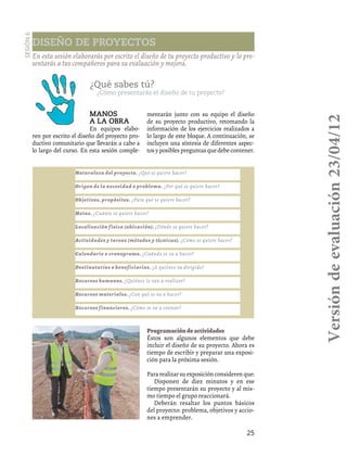 25
Diseño de proyectos
Sesión6
En esta sesión elaborarás por escrito el diseño de tu proyecto productivo y lo pre-
sentarás a tus compañeros para su evaluación y mejora.
Manos
a la obra
En equipos elabo-
ren por escrito el diseño del proyecto pro-
ductivo comunitario que llevarán a cabo a
lo largo del curso. En esta sesión comple-
mentarán junto con su equipo el diseño
de su proyecto productivo, retomando la
información de los ejercicios realizados a
lo largo de este bloque. A continuación, se
incluyen una síntesis de diferentes aspec-
tos y posibles preguntas que debe contener.
¿Qué sabes tú?
¿Cómo presentarás el diseño de tu proyecto?
Naturaleza del proyecto. ¿Qué se quiere hacer?
Origen de la necesidad o problema. ¿Por qué se quiere hacer?
Objetivos, propósitos. ¿Para qué se quiere hacer?
Metas. ¿Cuánto se quiere hacer?
Localización física (ubicación). ¿Dónde se quiere hacer?
Actividades y tareas (métodos y técnicas). ¿Cómo se quiere hacer?
Calendario o cronograma. ¿Cuándo se va a hacer?
Destinatarios o beneficiarios. ¿A quiénes va dirigido?
Recursos humanos. ¿Quiénes lo van a realizar?
Recursos materiales. ¿Con qué se va a hacer?
Recursos financieros. ¿Cómo se va a costear?
Programacióndeactividades
Éstos son algunos elementos que debe
incluir el diseño de su proyecto. Ahora es
tiempo de escribir y preparar una exposi-
ción para la próxima sesión.
Para realizar su exposición consideren que:
Disponen de diez minutos y en ese
tiempo presentarán su proyecto y al mis-
mo tiempo el grupo reaccionará.
Deberán resaltar los puntos básicos
del proyecto: problema, objetivos y accio-
nes a emprender.
Versióndeevaluación23/04/12
 