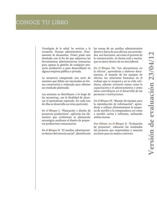 Tecnologías de la salud, los servicios y la
recreación. Procesos administrativos. Proce-
samiento de documentos. Primer grado está
diseñado con el fin de que adquieras las
herramientas administrativas necesarias
para apoyar la gestión de cualquier pro-
yecto productivo o para desarrollarte en
alguna empresa pública o privada.
La secuencia comprende una serie de
sesiones que deben ser ejecutadas en for-
ma consecutiva y ordenada para obtener
un resultado planteado.
Las sesiones se distribuyen a lo largo de
las secuencias, con la finalidad de alcan-
zar el aprendizaje esperado. En cada una
de ellas se desarrolla un tema particular.
En el Bloque I, “Planeación y diseño de
proyectos productivos”, aplicarás los ele-
mentos que conforman la planeación
estratégica mediante el diseño de proyec-
tos productivos comunitarios.
En el Bloque II, “El auxiliar administrati-
vo dentro del entorno social”, identificarás
las tareas de un auxiliar administrativo
dentro y fuera de una oficina; sus activida-
des, sus funciones, así como el proceso de
la comunicación, en forma oral o escrita,
que se ejerce dentro de un área laboral.
En el Bloque III, “Los documentos en
la oficina”, aprenderás a elaborar docu-
mentos, el manejo de los equipos de
oficina, las relaciones humanas en el
trabajo que te ocupará y en tu vida coti-
diana; además revisarás temas como la
capacitación y el adiestramiento y cómo
éstos contribuyen en el desarrollo de las
personas e instituciones.
En el Bloque IV, “Manejo de equipos para
la reproducción de información”, apren-
derás a utilizar eficientemente la máqui-
na de escribir y la computadora; así como
a escribir cartas e informes, utilizando
ambas manos.
Por último, en el Bloque V, “Evaluación
de proyectos”, valorarás los resultados
del proyecto que emprendiste y tomarás
acciones para su mejora continua.
CONOCE TU LIBRO
Versióndeevaluación23/04/12
 
