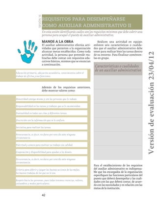 42
Requisitos para desempeñarse
como auxiliar administrativo II
Sesión16
En esta sesión identificarás cuáles son los requisitos mínimos que debe cubrir una
persona para ocupar el puesto de auxiliar administrativo.
Manos a la obra
El auxiliar administrativo efectúa acti-
vidades que permiten a la organización
alcanzar metas establecidas. Como toda
actividad, la persona que pretende rea-
lizarlas debe contar con requisitos edu-
cativos básicos, mismos que se enuncian
a continuación.
Realicen una actividad en equipo:
enlisten seis características o cualida-
des que el auxiliar administrativo debe
tener para realizar bien las tareas dentro
de su entorno. Para finalizar coménten-
las en grupo.
Características o cualidades
de un auxiliar administrativo
Educación primaria, educación secundaria, conocimientos sobre el
trabajo de oficina y sus funciones.
Perseverancia, es decir, no darse por vencido ante ninguna
circunstancia.
Perseverancia, es decir, no darse por vencido ante ninguna
circunstancia.
Criterio para diferir y juzgar las buenas acciones de las malas,
los buenos trabajos de los que no lo son.
Respeto hacia las personas, pues todas tenemos creencias, valores,
costumbres y modos particulares.
Honestidad consigo mismo y con las personas que lo rodean.
Responsabilidad en las tareas y trabajos que se le encomiendan.
Puntualidad en todas sus citas y diferentes tareas.
Discreción con la información que se le confiere.
Iniciativa para realizar las tareas.
Pulcritud y esmero para realizar su trabajo con calidad.
Cooperación y disponibilidad para ayudar a los demás.
Además de los requisitos anteriores,
debe mostrar valores como:
Para el establecimiento de los requisitos
del auxiliar administrativo es indispensa-
ble que los encargados de la organización
especifiquen las funciones particulares del
puesto que deberá desempeñar y las cuali-
dades con las que deberá contar, de acuer-
do con las necesidades y en relación con las
metas de la institución.
Versióndeevaluación23/04/12
 