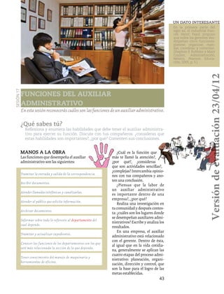 43
Funciones del auxiliar
administrativo
Sesión17
En esta sesión reconocerás cuáles son las funciones de un auxiliar administrativo.
Atender llamadas telefónicas y canalizarlas.
Archivar documentos.
Recibir documentos.
Tramitar la entrada y salida de la correspondencia.
Atender al público que solicita información.
Tramitar y actualizar expedientes.
Tener conocimiento del manejo de maquinaria y
herramientas de oficina.
Conocer las funciones de los departamentos con los que
esté más relacionada la sección de la que dependa.
Informar sobre todo lo referente al departamento del
cual depende.
Manos a la obra
Las funciones que desempeña el auxiliar
administrativo son las siguientes:
¿Qué sabes tú?
Reflexiona y enumera las habilidades que debe tener el auxiliar administra-
tivo para ejercer su función. Discute con tus compañeros: ¿consideras que
estas habilidades son importantes?, ¿por qué? Comenten sus conclusiones.
¿Cuál es la función que
más te llamó la atención?,
¿por qué?, ¿consideras
que son actividades sencillas?,
¿complejas? Intercambia opinio-
nes con tus compañeros y ano-
ten una conclusión.
¿Piensas que la labor de
un auxiliar administrativo
es importante dentro de una
empresa?, ¿por qué?
Realiza una investigación en
tu comunidad y después contes-
ta: ¿cuáles son los lugares donde
se desempeñan auxiliares admi-
nistrativos? Escribe y analiza los
resultados.
En una empresa, el auxiliar
administrativo está relacionado
con el gerente. Dentro de ésta,
al igual que en la vida cotidia-
na, generalmente se aplican las
cuatro etapas del proceso admi-
nistrativo: planeación, organi-
zación, dirección y control, que
son la base para el logro de las
metas establecidas.
En la primera parte del
siglo xx, el industrial fran-
cés Henri Fayol propuso
que todos los gerentes des-
empeñan cinco funciones:
planear, organizar, man-
dar, coordinar y controlar..
(Stephen P. Robbins y Mary
Coulter, Administración,
México, Pearson Educa-
ción, 2005, p. 5.)
Un dato interesante
Versióndeevaluación23/04/12
 