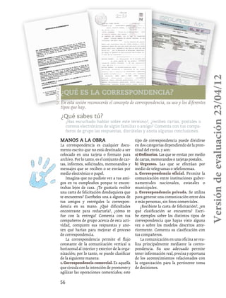 56
¿Qué es la correspondencia?
Sesión27
En esta sesión reconocerás el concepto de correspondencia, su uso y los diferentes
tipos que hay.
¿Qué sabes tú?
¿Has escuchado hablar sobre este término?, ¿recibes cartas, postales o
correos electrónicos de algún familiar o amigo? Comenta con tus compa-
ñeros de grupo las respuestas, discútelas y anota algunas conclusiones.
Manos a la obra
La correspondencia es cualquier docu-
mento escrito que no está destinado a ser
colocado en una tarjeta o formato para
archivo. Por lo tanto, es el conjunto de car-
tas, informes, solicitudes, memorandos y
mensajes que se reciben o se envían por
medio electrónico o papel.
Imagina que no pudiste ver a tus ami-
gos en tu cumpleaños porque te encon-
trabas lejos de casa. ¿Te gustaría recibir
una carta de felicitación dondequiera que
te encuentres? Escríbeles una a algunos de
tus amigos y entrégales la correspon-
dencia en su mano. ¿Qué dificultades
encontraste para redactarla?, ¿cómo te
fue con la entrega? Comenta con tus
compañeros de grupo acerca de esta acti-
vidad, comparen sus respuestas y ano-
ten qué harían para mejorar el proceso
de correspondencia.
La correspondencia permite el flujo
constante de la comunicación vertical u
horizontal al interior y exterior de la orga-
nización; por lo tanto, se puede clasificar
de la siguiente manera:
1. Correspondencia comercial. Es aquella
que circula con la intención de promover y
agilizar las operaciones comerciales; este
tipo de correspondencia puede dividirse
en dos categorías dependiendo de la pron-
titud del envío, y son:
a)Ordinarias. Las que se envían por medio
de cartas, memorandos o tarjetas postales.
b) Urgentes. Las que se efectúan por
medio de telegramas o telefonemas.
2. Correspondencia oficial. Permite la
comunicación entre instituciones guber-
namentales nacionales, estatales o
municipales.
3. Correspondencia privada. Se utiliza
para generar una comunicación entre dos
o más personas, sin fines comerciales.
¿Recibiste la carta de felicitación?, ¿en
qué clasificación se encuentra? Escri-
be ejemplos sobre los distintos tipos de
correspondencia que hayas visto alguna
vez o sobre los modelos descritos ante-
riormente. Comenta su clasificación con
tus compañeros.
La comunicación en una oficina se rea-
liza principalmente mediante la corres-
pondencia. Su uso adecuado permite
tener información real, precisa y oportuna
de los acontecimientos relacionados con
la organización para la pertinente toma
de decisiones.
Versióndeevaluación23/04/12
 