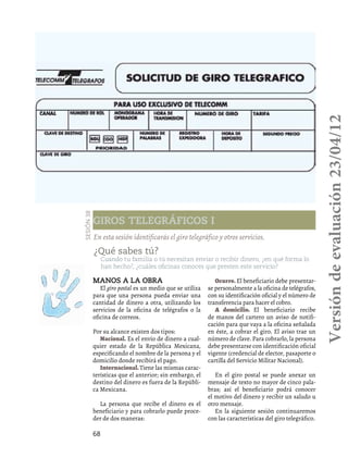 68
Giros telegráficos I
Sesión38
En esta sesión identificarás el giro telegráfico y otros servicios.
Manos a la obra
El giro postal es un medio que se utiliza
para que una persona pueda enviar una
cantidad de dinero a otra, utilizando los
servicios de la oficina de telégrafos o la
oficina de correos.
Por su alcance existen dos tipos:
Nacional. Es el envío de dinero a cual-
quier estado de la República Mexicana,
especificando el nombre de la persona y el
domicilio donde recibirá el pago.
Internacional.Tiene las mismas carac-
terísticas que el anterior; sin embargo, el
destino del dinero es fuera de la Repúbli-
ca Mexicana.
La persona que recibe el dinero es el
beneficiario y para cobrarlo puede proce-
der de dos maneras:
Ocurre. El beneficiario debe presentar-
se personalmente a la oficina de telégrafos,
con su identificación oficial y el número de
transferencia para hacer el cobro.
A domicilio. El beneficiario recibe
de manos del cartero un aviso de notifi-
cación para que vaya a la oficina señalada
en éste, a cobrar el giro. El aviso trae un
número de clave. Para cobrarlo, la persona
debe presentarse con identificación oficial
vigente (credencial de elector, pasaporte o
cartilla del Servicio Militar Nacional).
En el giro postal se puede anexar un
mensaje de texto no mayor de cinco pala-
bras; así el beneficiario podrá conocer
el motivo del dinero y recibir un saludo u
otro mensaje.
En la siguiente sesión continuaremos
con las características del giro telegráfico.
¿Qué sabes tú?
Cuando tu familia o tú necesitan enviar o recibir dinero, ¿en qué forma lo
han hecho?, ¿cuáles oficinas conoces que presten este servicio?
Versióndeevaluación23/04/12
 