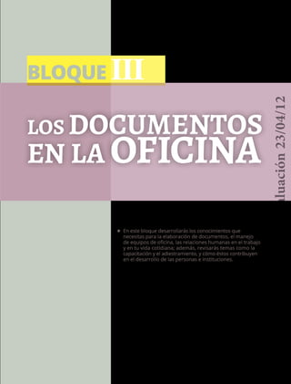 BLOQUE III
71
los documentos
en la oficina
•	 En este bloque desarrollarás los conocimientos que
necesitas para la elaboración de documentos, el manejo
de equipos de oficina, las relaciones humanas en el trabajo
y en tu vida cotidiana; además, revisarás temas como la
capacitación y el adiestramiento, y cómo éstos contribuyen
en el desarrollo de las personas e instituciones.
Versióndeevaluación23/04/12
 
