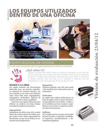 89
Los equipos utilizados
dentro de una oficina
Secuencia2
¿Qué sabes tú?
¿Alguna vez has oído hablar sobre los equipos manuales de una oficina?
En tu escuela hay una o varias oficinas en donde el director y los maestros
realizan el trabajo administrativo; pide permiso para entrar e identifica
el equipo manual. Haz una lista en tu cuaderno y comenta con tus
compañeros si han utilizado algo de lo que aparece ahí.
En esta sesión reconocerás cuál es el equipo manual que se utiliza en una oficina.
Manos a la obra
Los equipos manuales son herramientas
destinadas para una función específica,
no requieren de corriente eléctrica, son
muy variados y nos sirven para distintas
cosas. Entre ellos están: engargoladora,
engrapadora, perforadora, máquina de
escribir mecánica, tijeras y guillotina.
Comenten qué equipo utilizarían para
elaborar un cuaderno con hojas limpias
recicladas de cuadernos anteriores.
Engargoladora
Implemento de oficina muy útil y común
dentro de nuestro espacio de trabajo, por-
que ayuda a tener mejor organizados los
documentos, ya que con él reciben un ter-
minado de encuadernación.
Engrapadora
Elemento pequeño, muy útil, pues ayuda
a fijar las hojas de un documento para no
extraviarlas.
Perforadora
Se emplea para realizar perforaciones en
hojas de papel; ayuda a sujetar documen-
tos generalmente con broches o arillos, y
sirve también para hacer carpetas o expe-
dientes en los cuales se organizan distin-
tos tipos de documentos.
Guillotina
Es la máquina que se usa para cortar papel
de gran tamaño y en grandes cantidades,
en imprentas, encuadernadoras o dis-
trubuidoras papeleras.
Sesión59
Equipo manual de oficina
• En esta secuencia reconocerás cuáles son
los equipos más utilizados en una oficina,
sus características y cómo emplearlos.
Versióndeevaluación23/04/12
 