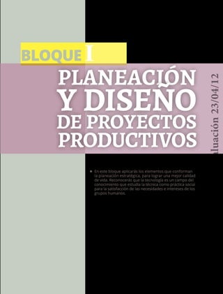 BLOQUE I
9
Planeación
y diseño
de proyectos
•	 En este bloque aplicarás los elementos que conforman
la planeación estratégica, para lograr una mejor calidad
de vida. Reconocerás que la tecnología es un campo del
conocimiento que estudia la técnica como práctica social
para la satisfacción de las necesidades e intereses de los
grupos humanos.
productivos
Versióndeevaluación23/04/12
 