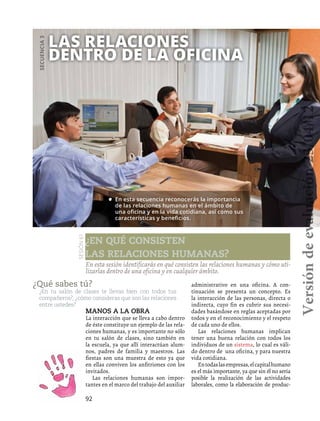 92
Las relaciones
dentro de la oficina
Secuencia3
¿Qué sabes tú?
¿En tu salón de clases te llevas bien con todos tus
compañeros?, ¿cómo consideras que son las relaciones
entre ustedes?
En esta sesión identificarás en qué consisten las relaciones humanas y cómo uti-
lizarlas dentro de una oficina y en cualquier ámbito.
•	 En esta secuencia reconocerás la importancia
de las relaciones humanas en el ámbito de
una oficina y en la vida cotidiana, así como sus
características y beneficios.
Sesión61
¿En qué consisten
las relaciones humanas?
Manos a la obra
La interacción que se lleva a cabo dentro
de éste constituye un ejemplo de las rela-
ciones humanas, y es importante no sólo
en tu salón de clases, sino también en
la escuela, ya que allí interactúan alum-
nos, padres de familia y maestros. Las
fiestas son una muestra de esto ya que
en ellas conviven los anfitriones con los
invitados.
Las relaciones humanas son impor-
tantes en el marco del trabajo del auxiliar
administrativo en una oficina. A con-
tinuación se presenta un concepto. Es
la interacción de las personas, directa o
indirecta, cuyo fin es cubrir sus necesi-
dades basándose en reglas aceptadas por
todos y en el reconocimiento y el respeto
de cada uno de ellos.
Las relaciones humanas implican
tener una buena relación con todos los
individuos de un sistema, lo cual es váli-
do dentro de una oficina, y para nuestra
vida cotidiana.
Entodaslasempresas,elcapitalhumano
es el más importante, ya que sin él no sería
posible la realización de las actividades
laborales, como la elaboración de produc-
Versióndeevaluación23/04/12
 