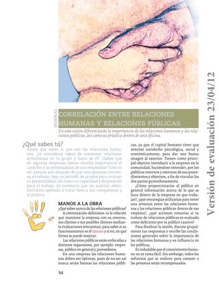 94
Correlación entre relaciones
humanas y relaciones públicas
Sesión62
En esta sesión diferenciarás la importancia de las relaciones humanas y las rela-
ciones públicas, así como su práctica dentro de una oficina.
¿Qué sabes tú?
Ahora que sabes lo que son las relaciones huma-
nas, ¿te consideras capaz de mantener relaciones
armoniosas en tu grupo y fuera de él? ¿Sabes que
en algunas empresas tienen mucha importancia el
carácter y la personalidad de sus empleados? Esto es
así, porque aun después de que una persona comien-
za a trabajar, hay un periodo de prueba para evaluar
su personalidad, así como su capacidad y disposición
para el trabajo. Es necesario que un auxiliar admi-
nistrativo aprenda a tratar bien a sus compañeros y
al público.
Manos a la obra
¿Quésabesacercadelasrelacionespúblicas?
A continuación definimos: es la relación
que mantiene la empresa con su entorno,
sus clientes o sus posibles clientes median-
te evaluaciones (encuestas), para saber si su
funcionamiento es el óptimo y si no, en qué
forma se puede mejorar.
Lasrelacionespúblicasestánenfocadasa
distintos organismos, por ejemplo: empre-
sas, público en general y proveedores.
En una empresa las relaciones huma-
nas deben ser óptimas, pues de no ser así
nunca serán buenas las relaciones públi-
cas, ya que el capital humano tiene que
sentirse satisfecho psicológica, social y
económicamente, para dar una buena
imagen al exterior. Tienen como princi-
pal objetivo introducir a la empresa en la
comunidad, haciéndose entender, por los
públicos internos y externos de sus proce-
dimientos y objetivos, a fin de vincular las
dos partes provechosamente.
¿Cómo proporcionarías al público en
general información acerca de lo que se
hace dentro de la empresa en que traba-
jas?, ¿qué estrategias utilizarías para tener
una armonía entre las relaciones huma-
nas y las relaciones públicas dentro de esa
empresa?, ¿qué acciones tomarías si tu
trabajo de relaciones públicas es evaluado
como deficiente por tu público cautivo?
Para finalizar la sesión, discute grupal-
mente tus respuestas y escribe las conclu-
siones generales sobre la importancia de
las relaciones humanas y su influencia en
las públicas.
Esindudablequeelconocimientohuma-
no no es tarea fácil. Sin embargo, todos los
esfuerzos que se realicen para conocer a
las personas serán recompensados.
Versióndeevaluación23/04/12
 