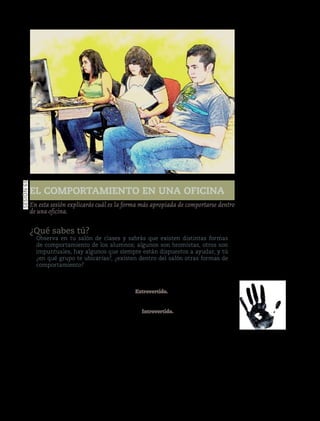 97
El comportamiento en una oficina
Sesión65
En esta sesión explicarás cuál es la forma más apropiada de comportarse dentro
de una oficina.
¿Qué sabes tú?
Observa en tu salón de clases y sabrás que existen distintas formas
de comportamiento de los alumnos; algunos son bromistas, otros son
impuntuales, hay algunos que siempre están dispuestos a ayudar, y tú
¿en qué grupo te ubicarías?, ¿existen dentro del salón otras formas de
comportamiento?
Manos a la obra
La personalidad es un fenómeno complejo,
existen diversas teorías que la explican, sin
embargo, en el trabajo diario de las ofici-
nas, se consideran los tipos introvertido y
extrovertido.
En una empresa, el comportamien-
to influye en el tipo de decisiones que se
toman, en la manera de planear y organizar
el trabajo, de ahí que sea tan importante
conocer cómo se comportan las personas.
La personalidad es aquello que define
cómo somos y nos comportamos dentro
de cualquier lugar; es el reflejo exterior de
nuestro ser interior, la suma total de nues-
tras características.
Extrovertido.Se caracteriza por ser espon-
táneo, muy comunicativo, vigoroso y entu-
siasta en la realización de sus tareas.
Introvertido. Representa la condición
inversa del extrovertido; tiende a mostrar-
se tímido, retraído e inhibido en las relacio-
nessociales.Esgeneralmenteunindividuo
reflexivo y, por eso mismo, le interesa
mucho más el mundo de las ideas que los
asuntos prácticos.
Para un desarrollo óptimo de la perso-
nalidad de un individuo se ubican dos
vertientes: la primera es la herencia y la
segunda el ambiente.
Versióndeevaluación23/04/12
 