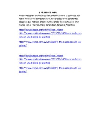 6. BIBLIOGRAFIA: 
Alfredo Moser Es un mecánico e Inventor brasileño. Es conocido por 
haber inventado la Lámpara Moser. Fue creada por los constantes 
apagones que había en Brasil e ilumina gratis muchos hogares en el 
mundo como: Filipinas, India, Bangladesh, Tanzania, Argentina 
http://es.wikipedia.org/wiki/Alfredo_Moser 
http://www.concienciaeco.com/2013/08/18/diy-como-hacer-luz- 
con-una-botella-de-plastico 
http://www.cromo.com.uy/2013/08/el-thomasedison-de-los-pobres/ 
http://es.wikipedia.org/wiki/Alfredo_Moser 
http://www.concienciaeco.com/2013/08/18/diy-como-hacer-luz- 
con-una-botella-de-plastico 
http://www.cromo.com.uy/2013/08/el-thomasedison-de-los-pobres/ 
 