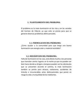 1. PLANTEAMIENTO DEL PROBLEMA: 
El problema es la mala iluminación en las vías y en las veredas 
del Carmen de Viboral, ya que esto se presta para que se 
generen diversos problemas delincuenciales. 
1.1. FORMULACION DEL PROBLEMA: 
¿Cómo ayudar a la comunidad para que tenga una buena 
iluminación con energía solar y material reciclable? 
1.2. DESCRIPCION DEL PROBLEMA: 
Falta de iluminación en las vías, esto afecta mucho a las personas 
que transitan ciertos lugares en la noche ya que no pueden ver 
bien hacia donde se dirigen y tampoco pueden ver los obstáculos 
que se presenten durante el camino, la mala iluminación 
también se presta para atracos, violaciones, accidentes de 
tránsito e innumerables actos delincuenciales que ponen en 
riesgo la vida y tranquilidad de los habitantes. 
 