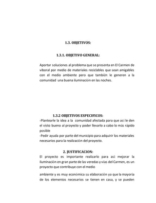 1.3. OBJETIVOS: 
1.3.1. OBJETIVO GENERAL: 
Aportar soluciones al problema que se presenta en El Carmen de 
viboral por medio de materiales reciclables que sean amigables 
con el medio ambiente pero que también le generen a la 
comunidad una buena iluminación en las noches. 
1.3.2 OBJETIVOS ESPECIFICOS: 
-Plantearle la idea a la comunidad afectada para que así le den 
el visto bueno al proyecto y poder llevarlo a cabo lo más rápido 
posible 
-Pedir ayuda por parte del municipio para adquirir los materiales 
necesarios para la realización del proyecto. 
2. JUSTIFICACION: 
El proyecto es importante realizarlo para así mejorar la 
iluminación en gran parte de las veredas y vías del Carmen, es un 
proyecto que contribuye con el medio 
ambiente y es muy económica su elaboración ya que la mayoría 
de los elementos necesarios se tienen en casa, y se pueden 
 