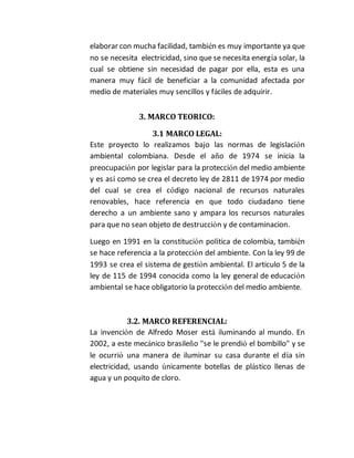 elaborar con mucha facilidad, también es muy importante ya que 
no se necesita electricidad, sino que se necesita energía solar, la 
cual se obtiene sin necesidad de pagar por ella, esta es una 
manera muy fácil de beneficiar a la comunidad afectada por 
medio de materiales muy sencillos y fáciles de adquirir. 
3. MARCO TEORICO: 
3.1 MARCO LEGAL: 
Este proyecto lo realizamos bajo las normas de legislación 
ambiental colombiana. Desde el año de 1974 se inicia la 
preocupación por legislar para la protección del medio ambiente 
y es así como se crea el decreto ley de 2811 de 1974 por medio 
del cual se crea el código nacional de recursos naturales 
renovables, hace referencia en que todo ciudadano tiene 
derecho a un ambiente sano y ampara los recursos naturales 
para que no sean objeto de destrucción y de contaminacion. 
Luego en 1991 en la constitución política de colombia, también 
se hace referencia a la protección del ambiente. Con la ley 99 de 
1993 se crea el sistema de gestión ambiental. El articulo 5 de la 
ley de 115 de 1994 conocida como la ley general de educación 
ambiental se hace obligatorio la protección del medio ambiente. 
3.2. MARCO REFERENCIAL: 
La invención de Alfredo Moser está iluminando al mundo. En 
2002, a este mecánico brasileño "se le prendió el bombillo" y se 
le ocurrió una manera de iluminar su casa durante el día sin 
electricidad, usando únicamente botellas de plástico llenas de 
agua y un poquito de cloro. 
 