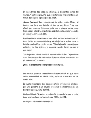 En los últimos dos años, su idea llegó a diferentes partes del 
mundo. Y se tiene previsto que su sistema se implemente en un 
millón de hogares a principios de 2014. 
¿Cómo funciona? Por refracción de luz solar, explica Moser, al 
tiempo que llena una botella plástica de dos litros. "Hay que 
añadir dos tapas de cloro para evitar que el agua se ponga verde 
(con algas). Mientras más limpia esté la botella, mejor", añade, 
en conversación con la BBC. 
Envolviendo su cara en un trapo, abre un hueco en una de las 
tejas del techo con un taladro y, de abajo hacia arriba, mete la 
botella en el orificio recién hecho. "Fijas la botella con resina de 
poliéster. No hay goteras, ni siquiera cuando llueve, no cae ni 
una gota". 
"Un ingeniero vino y midió la intensidad de la luz. Depende de 
cuan fuertes sean los rayos de sol, pero equivale más o menos a 
40 o 60 vatios", comenta. 
¿Cuál es el consumo energético de la lámpara? 
Las botellas plásticas se reciclan en la comunidad, así que no se 
utiliza electricidad en recolectarlas, hacerlas o enviarlas de un 
lado a otro. 
La huella de carbono (los gases de efecto invernadero emitidos 
por una persona o un objeto) que deja la elaboración de un 
bombillo es de 0,45 kg de CO2. 
Un bombillo de 50 vatios prendido 14 horas al día, por un año, 
tiene una huella de carbono de casi 200 kg de CO2. 
La lámpara de Moser no emite CO2. 
 